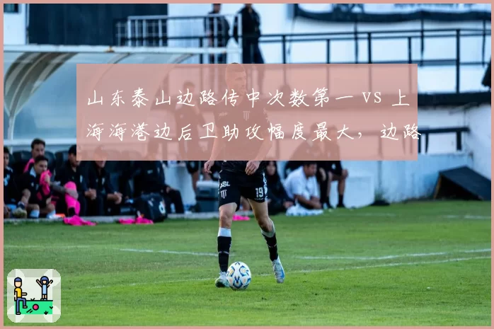 山东泰山边路传中次数第一 vs 上海海港边后卫助攻幅度最大,边路攻防成胜负手