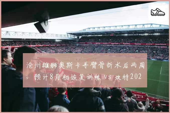 沧州雄狮奥斯卡手臂骨折术后两周,预计8月初恢复训练 vs 坎特2025年同类手术休战25天